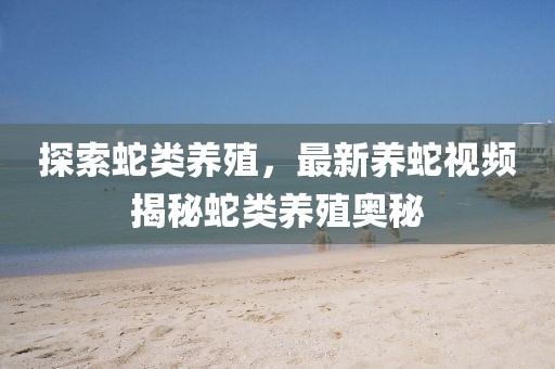 探索蛇类养殖，最新养蛇视频揭秘蛇类养殖奥秘