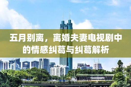五月别离，离婚夫妻电视剧中的情感纠葛与纠葛解析
