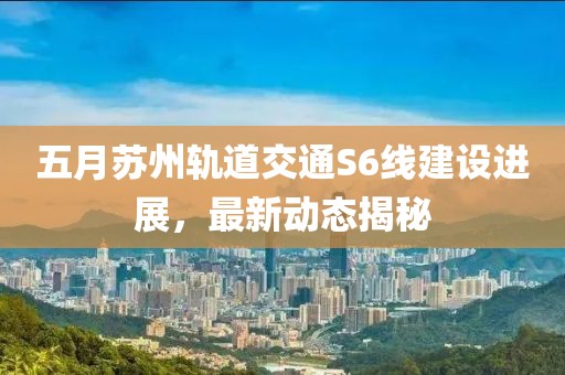 五月苏州轨道交通S6线建设进展，最新动态揭秘