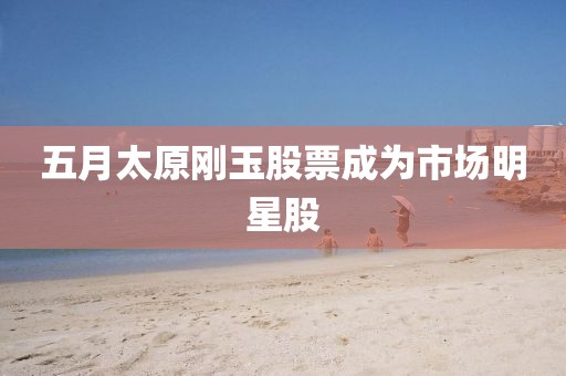 五月太原刚玉股票成为市场明星股