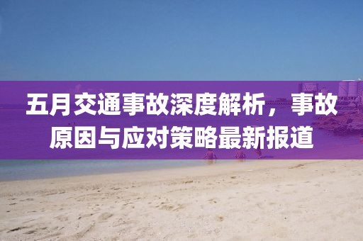 五月交通事故深度解析，事故原因与应对策略最新报道