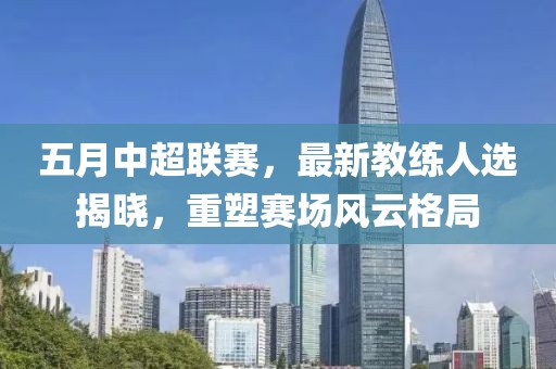 五月中超联赛，最新教练人选揭晓，重塑赛场风云格局