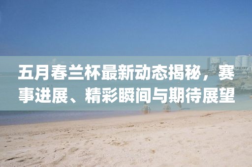 五月春兰杯最新动态揭秘，赛事进展、精彩瞬间与期待展望