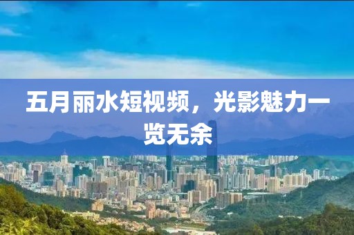 五月丽水短视频，光影魅力一览无余