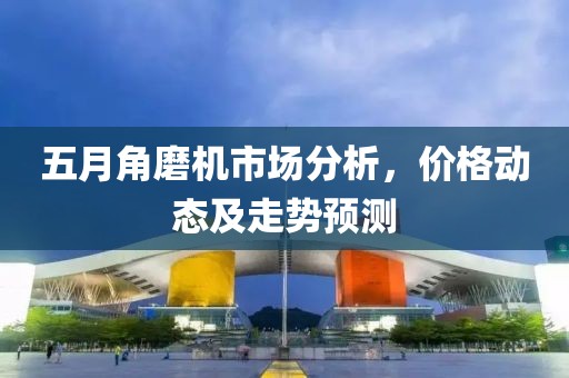 五月角磨机市场分析，价格动态及走势预测