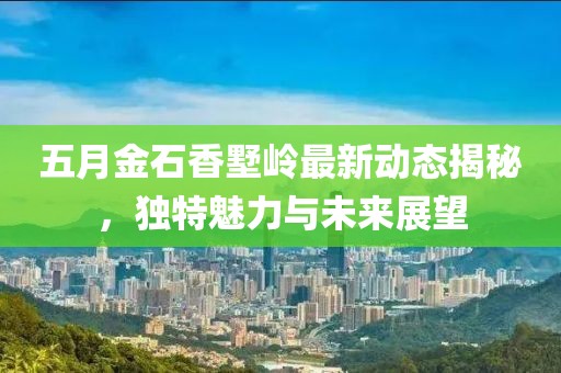 五月金石香墅岭最新动态揭秘，独特魅力与未来展望