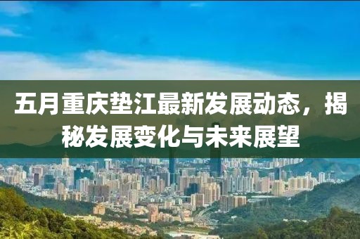 五月重庆垫江最新发展动态，揭秘发展变化与未来展望
