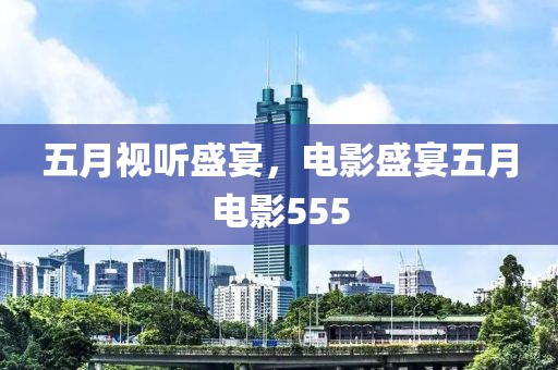 五月视听盛宴，电影盛宴五月电影555