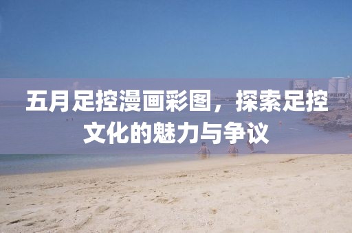 五月足控漫画彩图，探索足控文化的魅力与争议