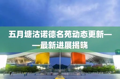 五月塘沽诺德名苑动态更新——最新进展揭晓