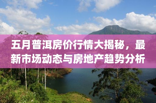五月普洱房价行情大揭秘，最新市场动态与房地产趋势分析