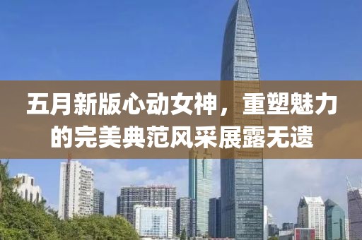 五月新版心动女神，重塑魅力的完美典范风采展露无遗
