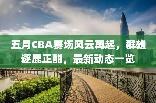 五月CBA赛场风云再起，群雄逐鹿正酣，最新动态一览