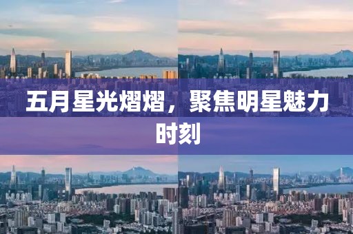 五月星光熠熠，聚焦明星魅力时刻