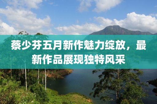 蔡少芬五月新作魅力绽放，最新作品展现独特风采