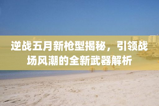 逆战五月新枪型揭秘，引领战场风潮的全新武器解析