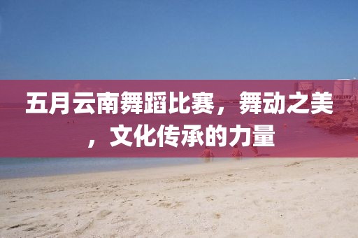 五月云南舞蹈比赛，舞动之美，文化传承的力量