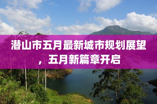 潜山市五月最新城市规划展望，五月新篇章开启