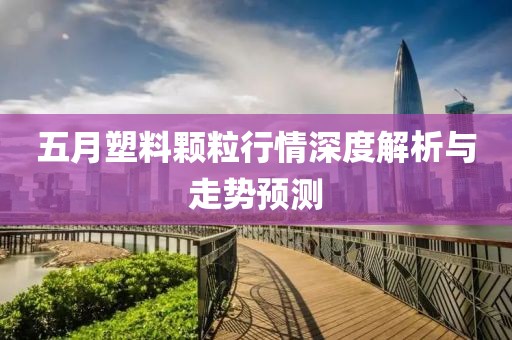 五月塑料颗粒行情深度解析与走势预测