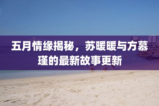 五月情缘揭秘，苏暖暖与方慕瑾的最新故事更新