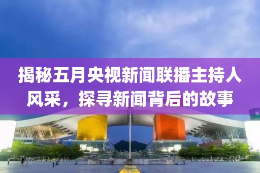 揭秘五月央视新闻联播主持人风采，探寻新闻背后的故事