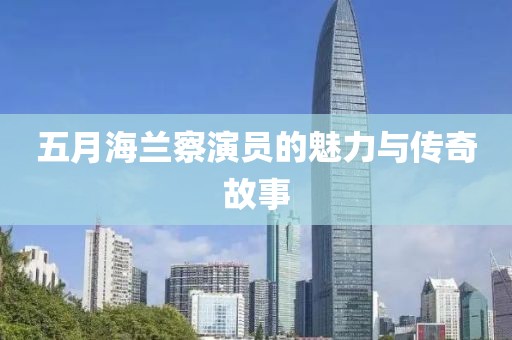 五月海兰察演员的魅力与传奇故事