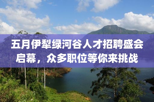 五月伊犁绿河谷人才招聘盛会启幕，众多职位等你来挑战