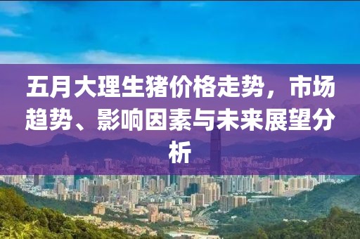 五月大理生猪价格走势，市场趋势、影响因素与未来展望分析