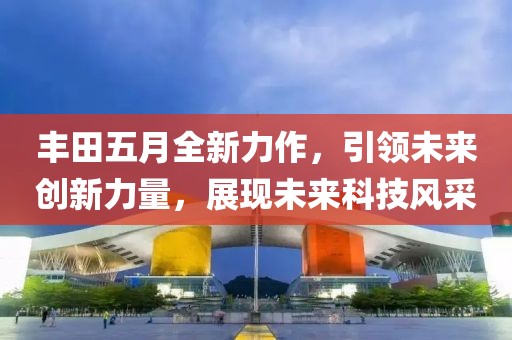 丰田五月全新力作，引领未来创新力量，展现未来科技风采