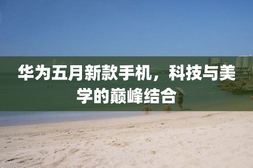 华为五月新款手机，科技与美学的巅峰结合