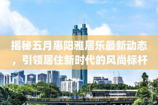 揭秘五月惠阳雅居乐最新动态，引领居住新时代的风尚标杆