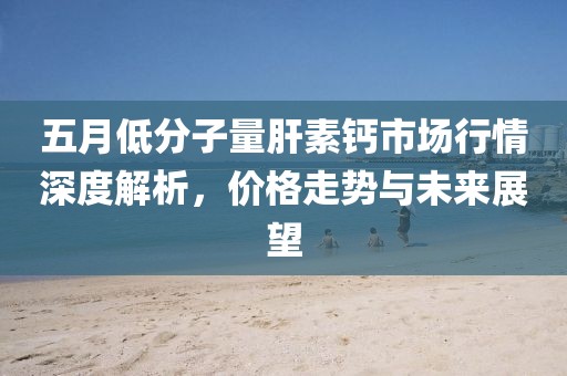 五月低分子量肝素钙市场行情深度解析，价格走势与未来展望