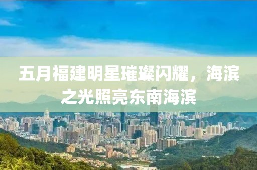 五月福建明星璀璨闪耀，海滨之光照亮东南海滨