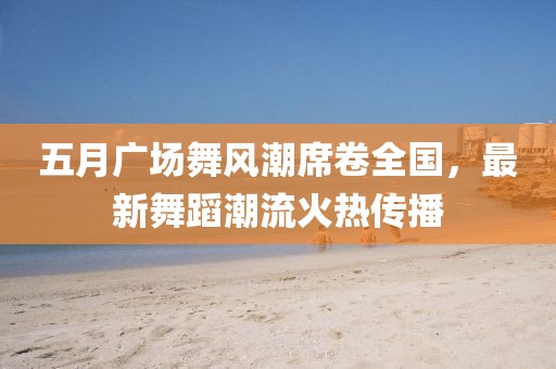 五月广场舞风潮席卷全国，最新舞蹈潮流火热传播