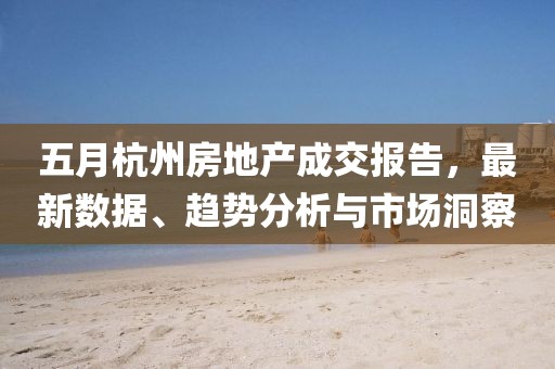 五月杭州房地产成交报告，最新数据、趋势分析与市场洞察