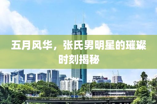 五月风华，张氏男明星的璀璨时刻揭秘