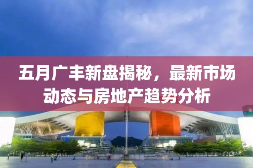 五月广丰新盘揭秘，最新市场动态与房地产趋势分析