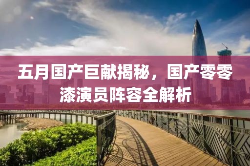 五月国产巨献揭秘，国产零零漆演员阵容全解析