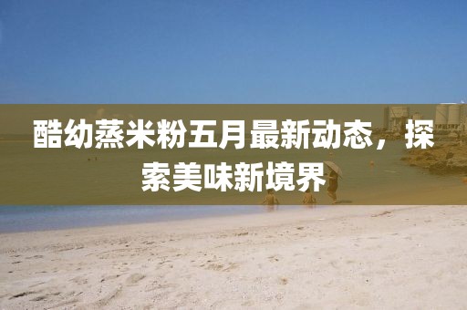 酷幼蒸米粉五月最新动态，探索美味新境界