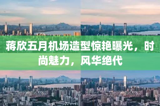 蒋欣五月机场造型惊艳曝光，时尚魅力，风华绝代