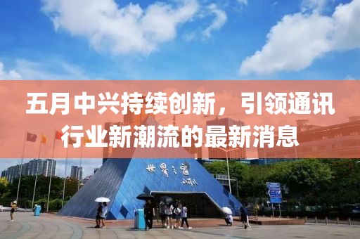 五月中兴持续创新，引领通讯行业新潮流的最新消息