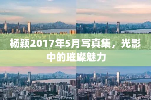杨颖2017年5月写真集，光影中的璀璨魅力