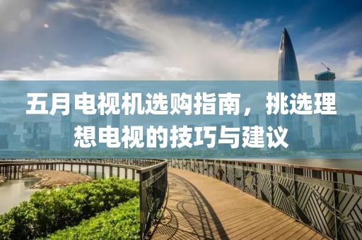 五月电视机选购指南，挑选理想电视的技巧与建议
