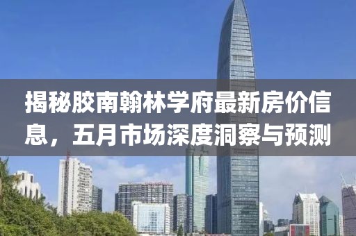 揭秘胶南翰林学府最新房价信息，五月市场深度洞察与预测
