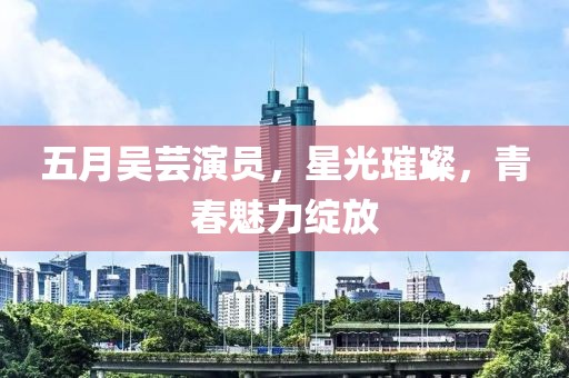 五月吴芸演员，星光璀璨，青春魅力绽放