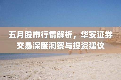 五月股市行情解析，华安证券交易深度洞察与投资建议
