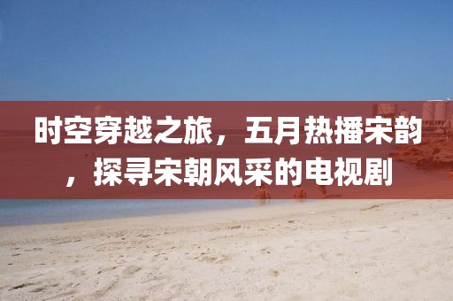 时空穿越之旅，五月热播宋韵，探寻宋朝风采的电视剧