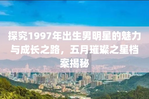 探究1997年出生男明星的魅力与成长之路，五月璀璨之星档案揭秘
