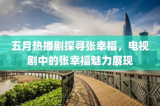 五月热播剧探寻张幸福，电视剧中的张幸福魅力展现