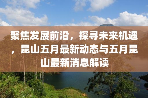 聚焦发展前沿，探寻未来机遇，昆山五月最新动态与五月昆山最新消息解读